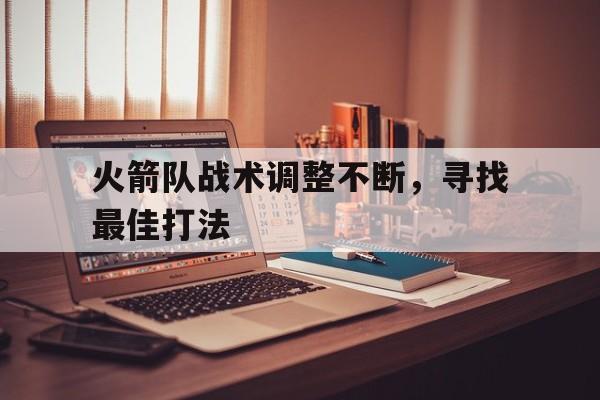 火箭队战术调整不断,寻找最佳打法是什么 火箭队战术调整不断,寻找最佳打法是什么
